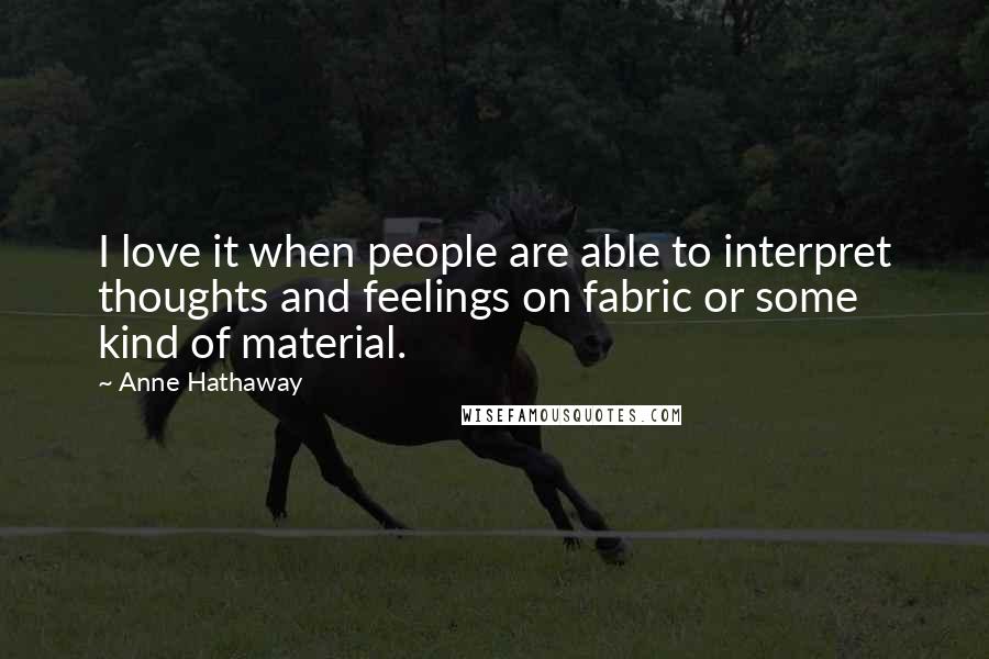 Anne Hathaway Quotes: I love it when people are able to interpret thoughts and feelings on fabric or some kind of material.
