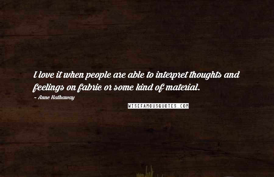 Anne Hathaway Quotes: I love it when people are able to interpret thoughts and feelings on fabric or some kind of material.