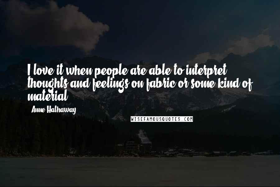 Anne Hathaway Quotes: I love it when people are able to interpret thoughts and feelings on fabric or some kind of material.