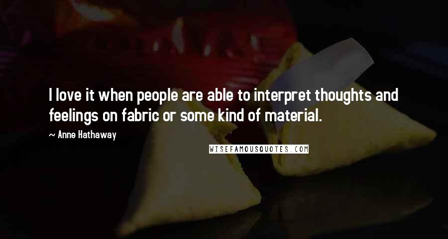 Anne Hathaway Quotes: I love it when people are able to interpret thoughts and feelings on fabric or some kind of material.