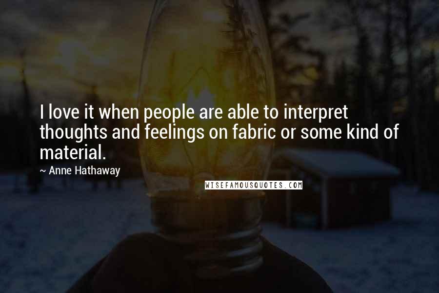 Anne Hathaway Quotes: I love it when people are able to interpret thoughts and feelings on fabric or some kind of material.