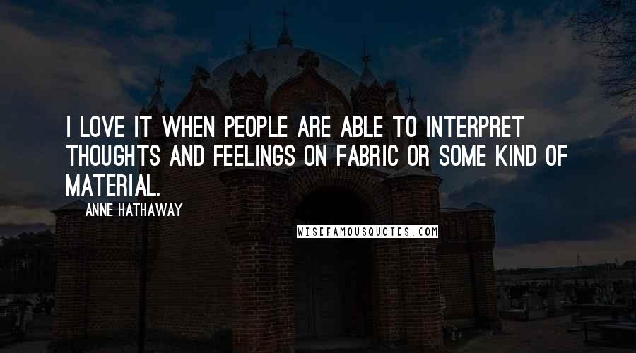 Anne Hathaway Quotes: I love it when people are able to interpret thoughts and feelings on fabric or some kind of material.