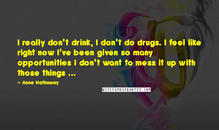 Anne Hathaway Quotes: I really don't drink, I don't do drugs. I feel like right now I've been given so many opportunities I don't want to mess it up with those things ...