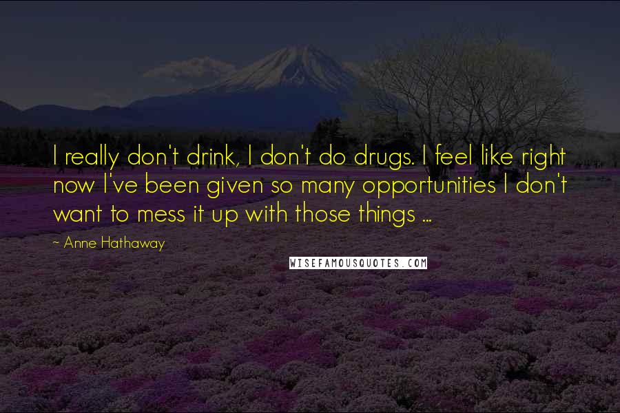 Anne Hathaway Quotes: I really don't drink, I don't do drugs. I feel like right now I've been given so many opportunities I don't want to mess it up with those things ...