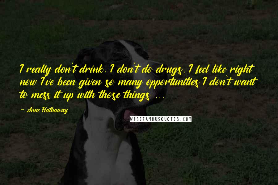 Anne Hathaway Quotes: I really don't drink, I don't do drugs. I feel like right now I've been given so many opportunities I don't want to mess it up with those things ...