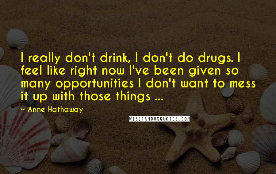 Anne Hathaway Quotes: I really don't drink, I don't do drugs. I feel like right now I've been given so many opportunities I don't want to mess it up with those things ...