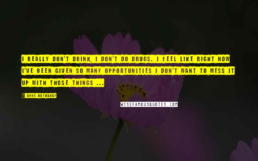 Anne Hathaway Quotes: I really don't drink, I don't do drugs. I feel like right now I've been given so many opportunities I don't want to mess it up with those things ...