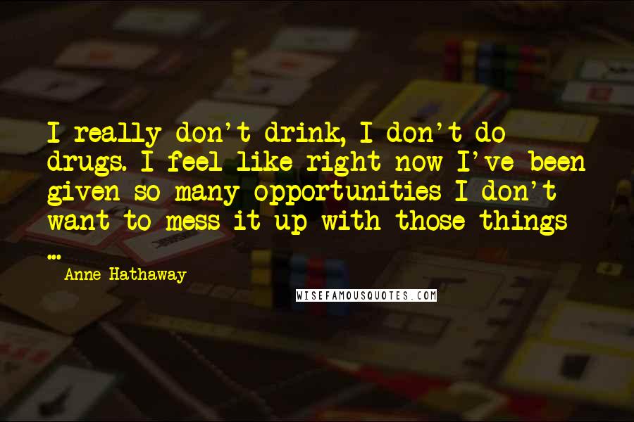 Anne Hathaway Quotes: I really don't drink, I don't do drugs. I feel like right now I've been given so many opportunities I don't want to mess it up with those things ...