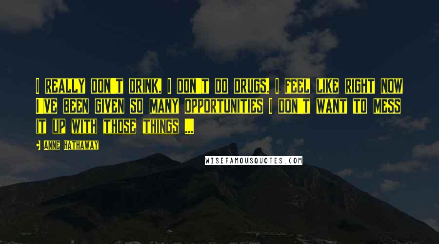 Anne Hathaway Quotes: I really don't drink, I don't do drugs. I feel like right now I've been given so many opportunities I don't want to mess it up with those things ...