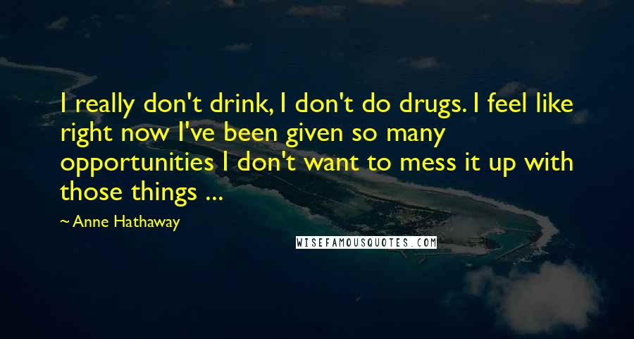 Anne Hathaway Quotes: I really don't drink, I don't do drugs. I feel like right now I've been given so many opportunities I don't want to mess it up with those things ...