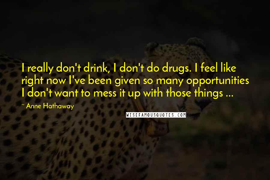 Anne Hathaway Quotes: I really don't drink, I don't do drugs. I feel like right now I've been given so many opportunities I don't want to mess it up with those things ...