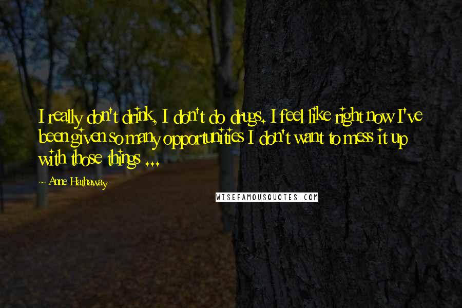 Anne Hathaway Quotes: I really don't drink, I don't do drugs. I feel like right now I've been given so many opportunities I don't want to mess it up with those things ...