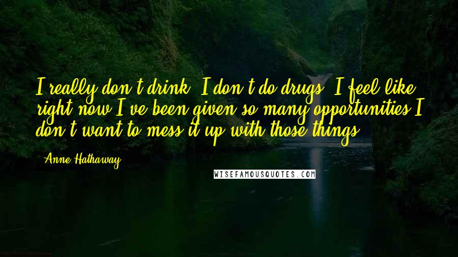 Anne Hathaway Quotes: I really don't drink, I don't do drugs. I feel like right now I've been given so many opportunities I don't want to mess it up with those things ...