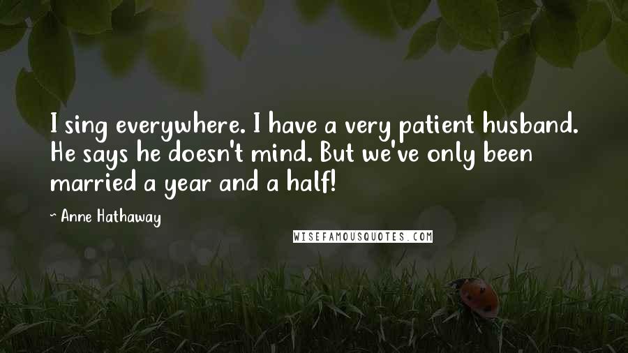 Anne Hathaway Quotes: I sing everywhere. I have a very patient husband. He says he doesn't mind. But we've only been married a year and a half!