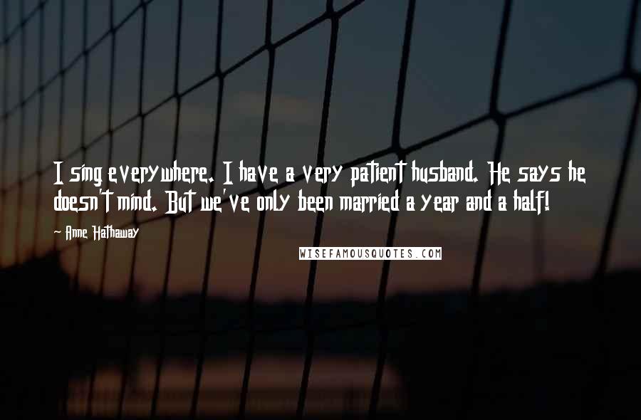 Anne Hathaway Quotes: I sing everywhere. I have a very patient husband. He says he doesn't mind. But we've only been married a year and a half!