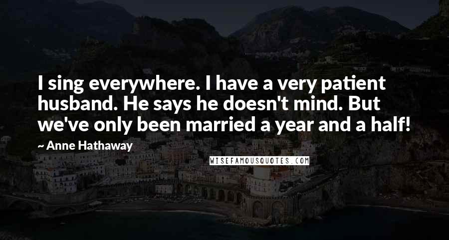 Anne Hathaway Quotes: I sing everywhere. I have a very patient husband. He says he doesn't mind. But we've only been married a year and a half!