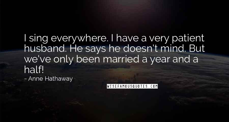 Anne Hathaway Quotes: I sing everywhere. I have a very patient husband. He says he doesn't mind. But we've only been married a year and a half!