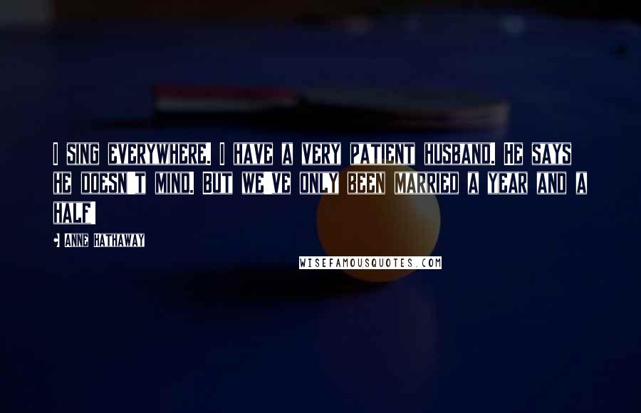 Anne Hathaway Quotes: I sing everywhere. I have a very patient husband. He says he doesn't mind. But we've only been married a year and a half!