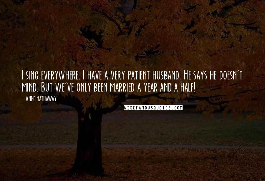 Anne Hathaway Quotes: I sing everywhere. I have a very patient husband. He says he doesn't mind. But we've only been married a year and a half!