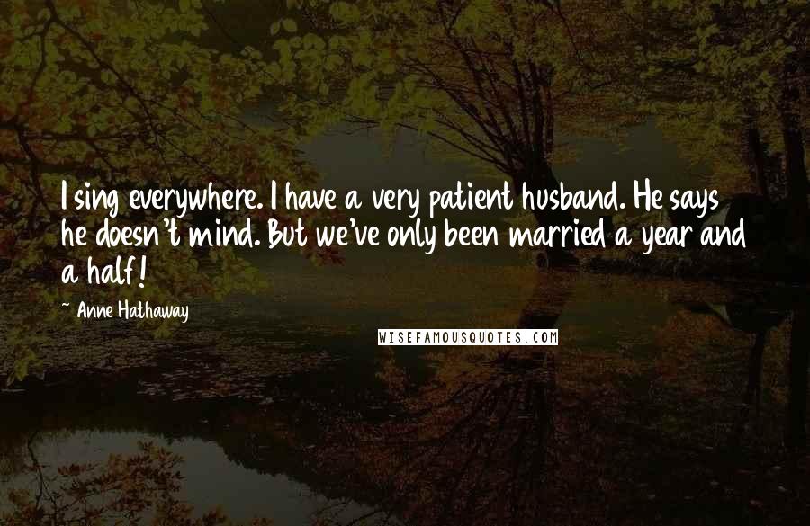 Anne Hathaway Quotes: I sing everywhere. I have a very patient husband. He says he doesn't mind. But we've only been married a year and a half!