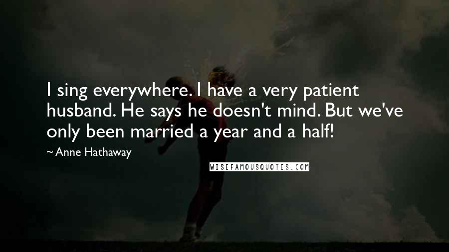 Anne Hathaway Quotes: I sing everywhere. I have a very patient husband. He says he doesn't mind. But we've only been married a year and a half!