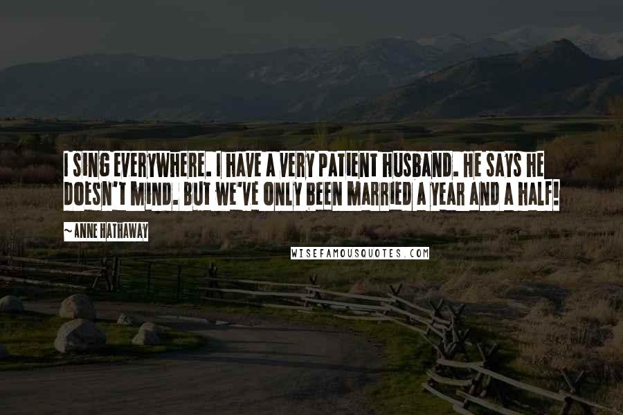 Anne Hathaway Quotes: I sing everywhere. I have a very patient husband. He says he doesn't mind. But we've only been married a year and a half!