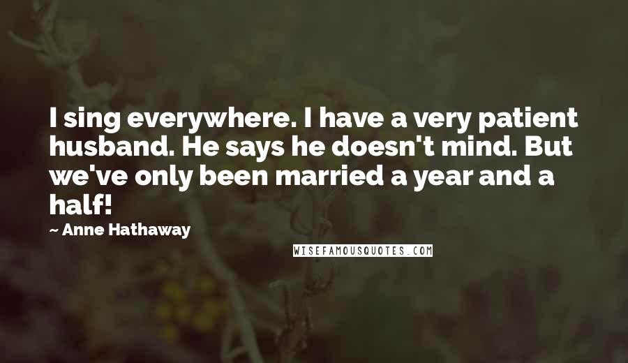 Anne Hathaway Quotes: I sing everywhere. I have a very patient husband. He says he doesn't mind. But we've only been married a year and a half!