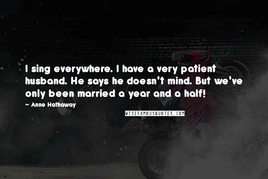 Anne Hathaway Quotes: I sing everywhere. I have a very patient husband. He says he doesn't mind. But we've only been married a year and a half!