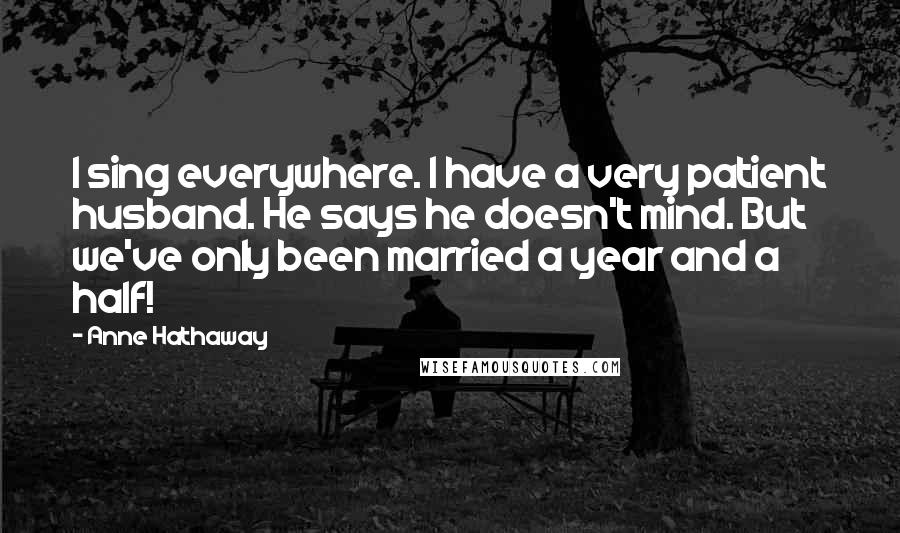 Anne Hathaway Quotes: I sing everywhere. I have a very patient husband. He says he doesn't mind. But we've only been married a year and a half!