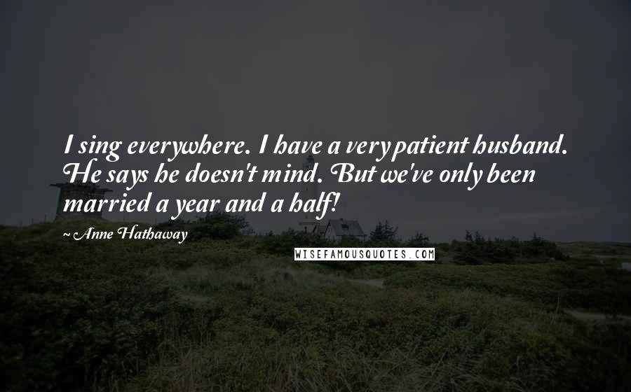 Anne Hathaway Quotes: I sing everywhere. I have a very patient husband. He says he doesn't mind. But we've only been married a year and a half!