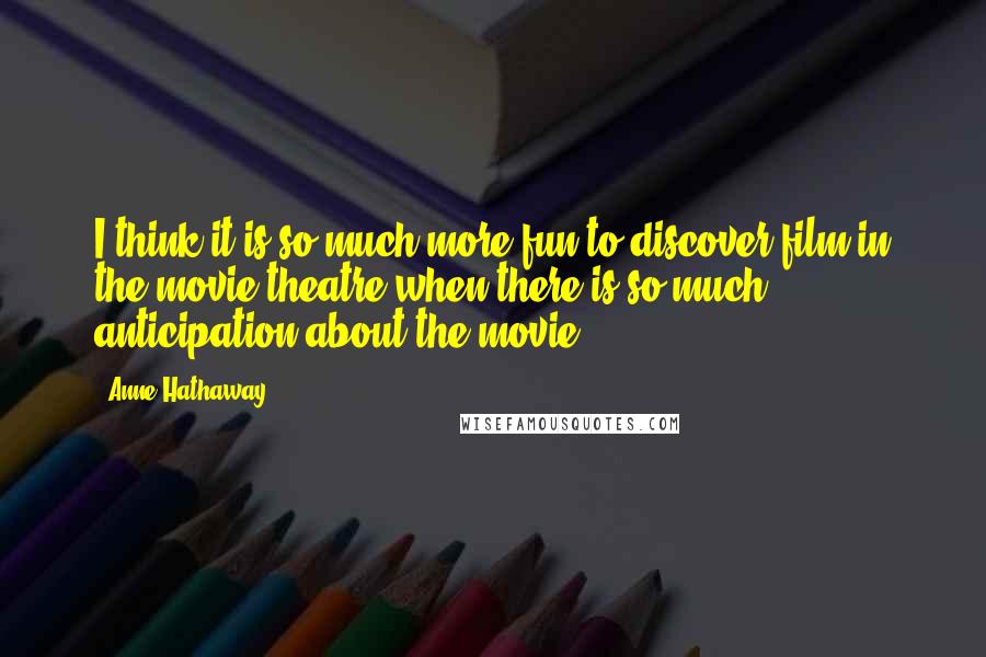 Anne Hathaway Quotes: I think it is so much more fun to discover film in the movie theatre when there is so much anticipation about the movie.