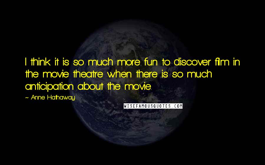 Anne Hathaway Quotes: I think it is so much more fun to discover film in the movie theatre when there is so much anticipation about the movie.