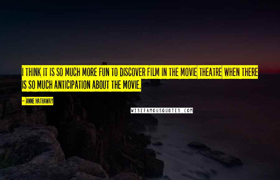 Anne Hathaway Quotes: I think it is so much more fun to discover film in the movie theatre when there is so much anticipation about the movie.