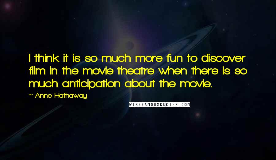Anne Hathaway Quotes: I think it is so much more fun to discover film in the movie theatre when there is so much anticipation about the movie.
