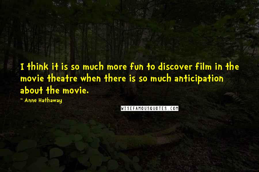 Anne Hathaway Quotes: I think it is so much more fun to discover film in the movie theatre when there is so much anticipation about the movie.