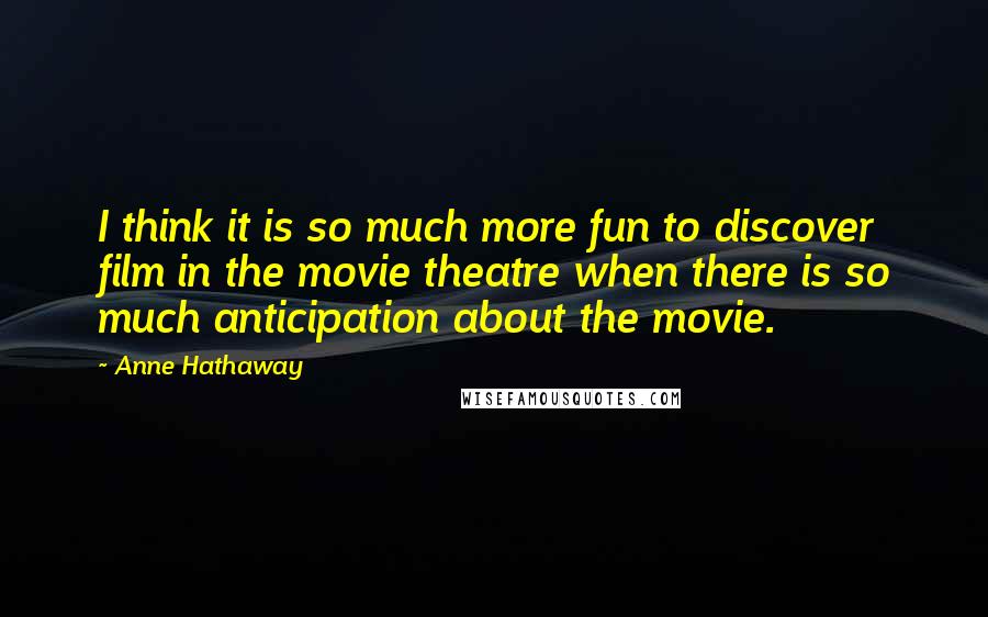 Anne Hathaway Quotes: I think it is so much more fun to discover film in the movie theatre when there is so much anticipation about the movie.