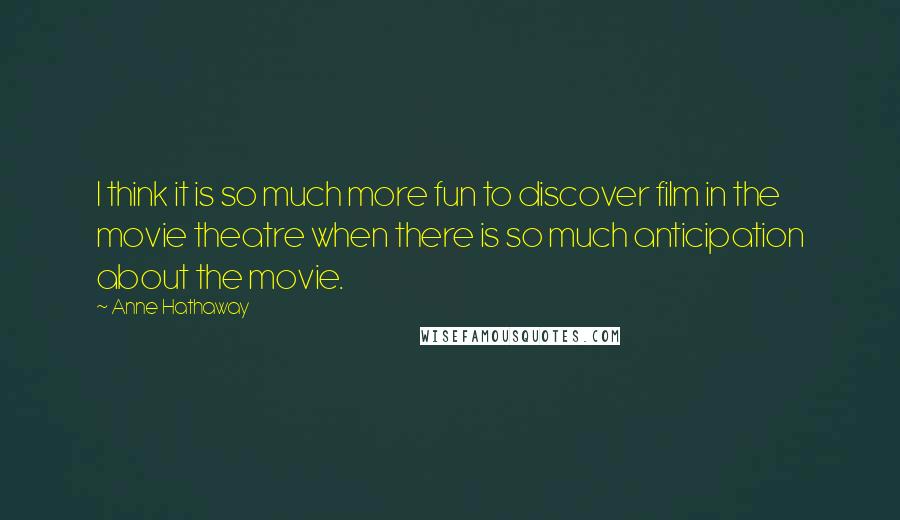 Anne Hathaway Quotes: I think it is so much more fun to discover film in the movie theatre when there is so much anticipation about the movie.