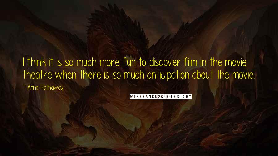 Anne Hathaway Quotes: I think it is so much more fun to discover film in the movie theatre when there is so much anticipation about the movie.