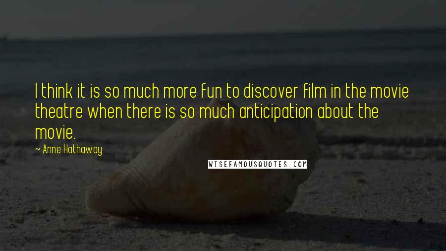 Anne Hathaway Quotes: I think it is so much more fun to discover film in the movie theatre when there is so much anticipation about the movie.