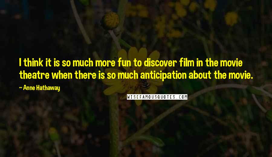 Anne Hathaway Quotes: I think it is so much more fun to discover film in the movie theatre when there is so much anticipation about the movie.
