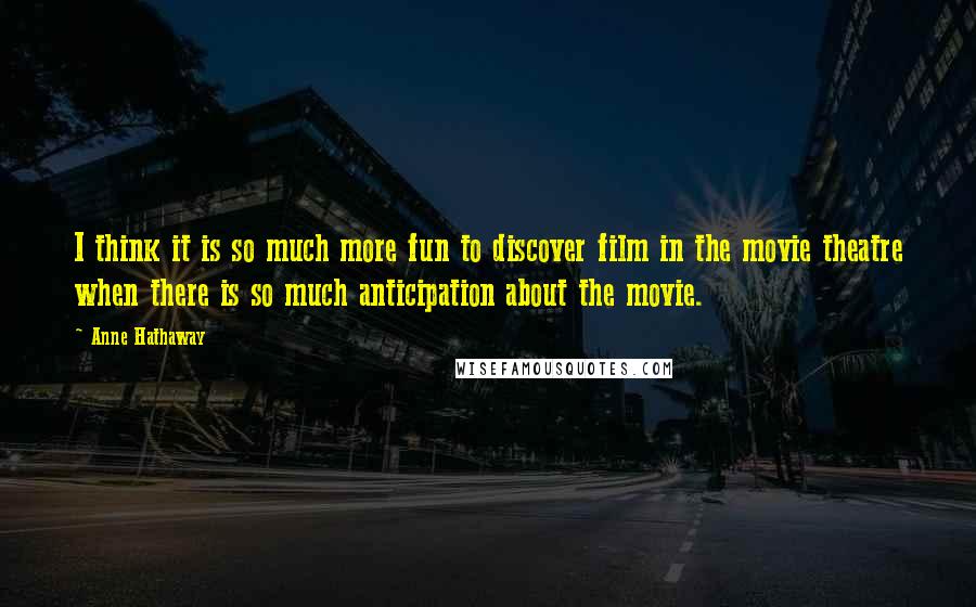 Anne Hathaway Quotes: I think it is so much more fun to discover film in the movie theatre when there is so much anticipation about the movie.