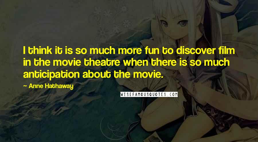 Anne Hathaway Quotes: I think it is so much more fun to discover film in the movie theatre when there is so much anticipation about the movie.