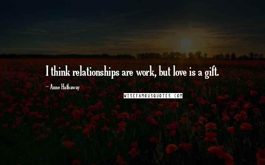 Anne Hathaway Quotes: I think relationships are work, but love is a gift.