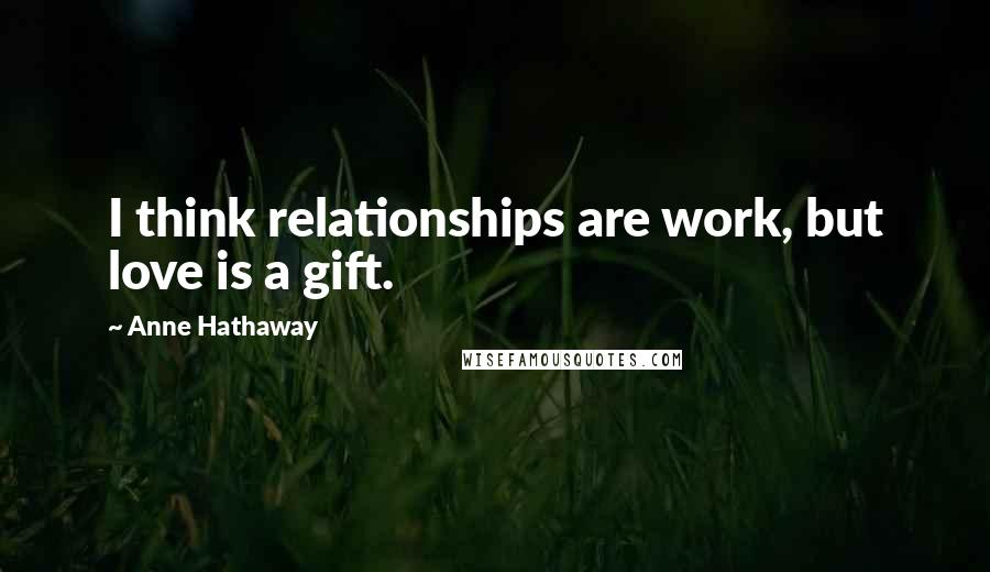 Anne Hathaway Quotes: I think relationships are work, but love is a gift.