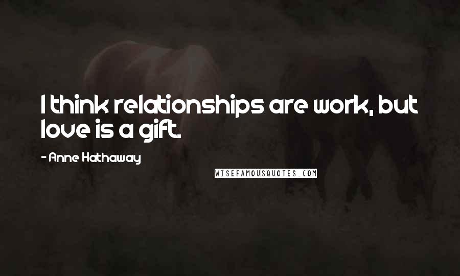 Anne Hathaway Quotes: I think relationships are work, but love is a gift.