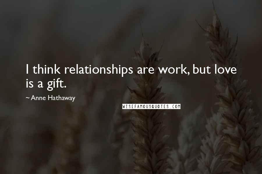 Anne Hathaway Quotes: I think relationships are work, but love is a gift.