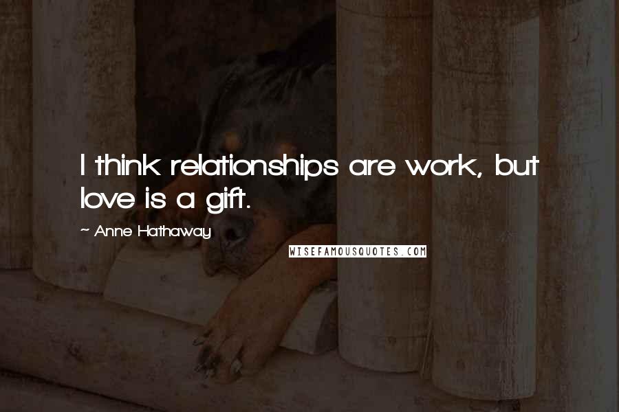 Anne Hathaway Quotes: I think relationships are work, but love is a gift.