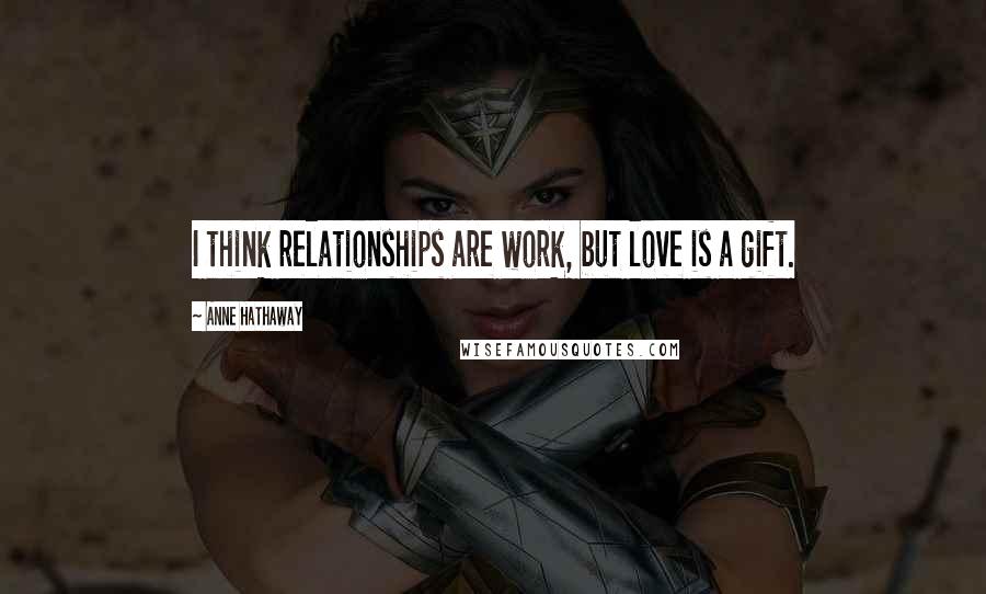 Anne Hathaway Quotes: I think relationships are work, but love is a gift.