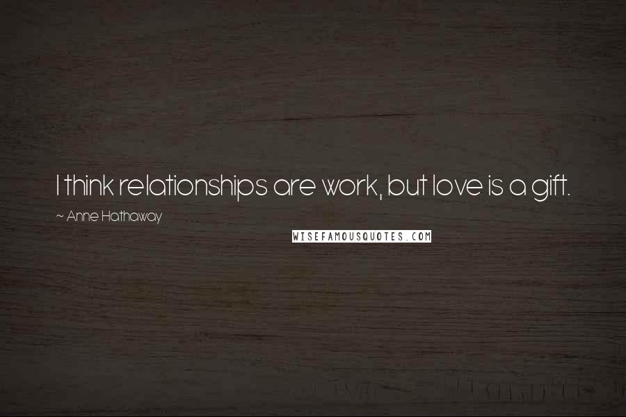 Anne Hathaway Quotes: I think relationships are work, but love is a gift.