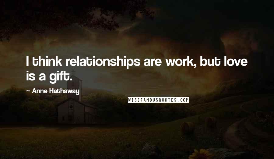 Anne Hathaway Quotes: I think relationships are work, but love is a gift.